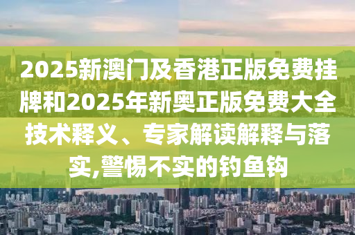 2025新澳門及香港正版免費掛牌和2025年新奧正版免費大全技術釋義、專家解讀解釋與落實,警惕不實的釣魚鉤